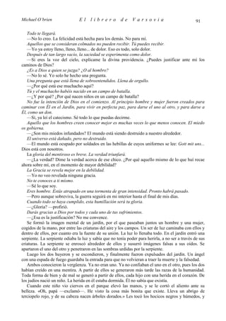 Michael O’brien                 El    librero          de     Varsovia                            91

   Todo te llegará.
   —No lo creo. La felicidad está hecha para los demás. No para mí.
   Aquellos que se consideran colmados no pueden recibir. Tú puedes recibir.
   —Yo ya estoy lleno, lleno, lleno... de dolor. Eso es todo, solo dolor.
   Después de tan largo vacío, la saciedad se experimenta como dolor.
   —Si eres la voz del cielo, explícame la divina providencia. ¿Puedes justificar ante mí los
caminos de Dios?
   ¿Es a Dios a quien se juzga? ¿O al hombre?
   —No lo sé. Yo solo he hecho una pregunta.
   Una pregunta que está llena de sobreentendidos. Llena de orgullo.
   —¿Por qué está ese muchacho aquí?
   Tú y el muchacho habéis nacido en un campo de batalla.
   —¿Y por qué? ¿Por qué nacen niños en un campo de batalla?
   No fue la intención de Dios en el comienzo. Al principio hombre y mujer fueron creados para
caminar con Él en el Jardín, para vivir en perfecta paz, para darse el uno al otro, y para darse a
Él, como un don.
   —Sí, ya leí el catecismo. Sé todo lo que puedas decirme.
   Aquello que los hombres creen conocer mejor es muchas veces lo que menos conocen. El miedo
os gobierna.
   —¿Son mis miedos infundados? El mundo está siendo destruido a nuestro alrededor.
   El universo está dañado, pero no destruido.
   —El mundo está ocupado por soldados en las hebillas de cuyos uniformes se lee: Gott mit uns...
Dios está con nosotros.
   La gloria del mentiroso es breve. La verdad triunfará.
   —¿La verdad? Dime la verdad acerca de ese chico. ¿Por qué aquello mismo de lo que huí recae
ahora sobre mí, en el momento de mayor debilidad?
   La Gracia se revela mejor en la debilidad.
   —Yo no veo revelada ninguna gracia.
   No te conoces a ti mismo.
   —Sé lo que soy.
   Eres hombre. Estás atrapado en una tormenta de gran intensidad. Pronto habrá pasado.
   —Pero aunque sobreviva, la guerra seguirá en mi interior hasta el final de mis días.
   Cuando todo se haya cumplido, esta humillación será tu gloria.
   —¿Gloria? —profirió.
   Darás gracias a Dios por todos y cada uno de tus sufrimientos.
   —¿Esa es la justificación? No me convence.
   Se formó la imagen mental de un jardín, por el que paseaban juntos un hombre y una mujer,
cogidos de la mano, por entre las criaturas del aire y los campos. Un ser de luz caminaba con ellos y
dentro de ellos, por cuanto era la fuente de su unión. La luz lo llenaba todo. En el jardín entró una
serpiente. La serpiente odiaba la luz y sabía que no tenía poder para herirla, a no ser a través de sus
criaturas. La serpiente se enroscó alrededor de ellos y susurró imágenes falsas a sus oídos. Se
apartaron el uno del otro y penetraron en las sombras urdidas por la serpiente.
   Luego los dos huyeron y se escondieron, y finalmente fueron expulsados del jardín. Un ángel
con una espada de fuego guardaba la entrada para que no volvieran a traer la muerte y la falsedad.
   Ambos conocieron la vergüenza. Ya no eran uno. Ya no confiaban el uno en el otro, pues los dos
habían creído en una mentira. A partir de ellos se generaron más tarde las razas de la humanidad.
Toda forma de bien y de mal se generó a partir de ellos, cada hijo con una herida en el corazón. De
los judíos nació un niño. La herida en él estaba dormida. Él no sabía que existía.
   Cuando este niño vio ciervos en el parque elevó las manos, y se le cortó el aliento ante su
belleza. «Oh, papá —exclamó—. He visto la cosa más bonita que existe. Lleva un abrigo de
terciopelo rojo, y de su cabeza nacen árboles dorados.» Les tocó los hocicos negros y húmedos, y
 