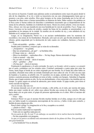 Michael O’brien                 El    librero          de     Varsovia                            92

los ciervos no huyeron. Cuando unas palomas azules se precipitaron como rayos de gracia desde lo
alto de los chapiteles, él se rió e imitó su trayectoria con sus ojos relampagueantes hasta que se
posaron a sus pies, entre arrullos. Hizo girar trompos en las zonas iluminadas por la luz del sol.
Sopesaba las ideas como si fueran mensurables en balanzas de latón. Daba vueltas a las palabras en
la boca como si fueran cubitos de chocolate o carámbanos azucarados que se desprendieran de las
ramas de los arbustos, fundidas en el deshielo de marzo. Mamá era crema caliente. Arma era trueno.
Dios, Adonai, era vino que manaba de una roca hendida por la vara de un profeta. Fayer, Fuego, era
brasa e incienso en las noches de octubre, cuando las hojas de los castaños se amontonaban y se
quemaban en los parques de la ciudad. Su nombre era un nombre de rey, y una sabiduría de rey
habitaba en él, aunque solo una porción.
   Luego, en su imaginación, Pawel vio a un anciano tambaleándose entre los montones de
escombros y las ruinas de los bombardeos. Desnudo, salvo por un talit, que llevaba alrededor de los
riñones, gemía angustiado por la destrucción de todo cuanto era verdadero, hermoso y bueno el
mundo.
   —Todo está perdido —gritaba—, todo.
   Pasaba junto a hombres y mujeres que se reían de su desnudez.
   —¡Arrepentíos! —les gritaba.
   —Que nos arrepintamos, ¿de qué? —se burlaban ellos.
   —El fuego viene ya —decía él.
   —Mira a tu alrededor —replicaban ellos—. No hay fuego. Hemos derrotado al fuego.
   —Todo es normal —dijo otro.
   —No, no todo es normal —decía el anciano.
   —¡Paz! —gritaban—. ¡Paz!
   —¡No hay paz! —decía el anciano.
   Finalmente le apedrearon y él salió corriendo. Se cayó y se levantó, volvió a caerse y se arrastró
por el suelo, cortándose con los cristales rotos. Continuó caminando a cuatro patas por entre las
ruinas, hasta llegar al borde de un cráter originado por una bomba. En el fondo del cráter había un
sacerdote, oficiando misa sobre un estrado iluminado por unos cabos de vela. El cáliz era una copa
de hojalata y la patena, un platillo roto. El sacerdote era un papa, asistido por tres obispos. Había
treinta o cuarenta personas arrodilladas en torno al altar, vestidas con harapos. Adoraban la Sagrada
Hostia, que el papa sostenía en alto. Su luz era deslumbrante, e hizo retroceder a las tinieblas por un
tiempo. La gente seguía en actitud de adoración, pero tenían miedo. El papa rezaba, pero tenía el
rostro surcado de lágrimas.
   Alza la mirada, dijo una voz.
   El anciano desnudo con el talit alzó la mirada, y allá arriba, en el cielo, por encima del papa,
había una mujer vestida de sol, sobre cuya cabeza llevaba una corona de doce estrellas. Miraba
hacia abajo con un gran amor, al grupo de personas aglomeradas en el cráter. Miró al anciano del
talit y sonrió.
   —Elías —dijo.
   Entonces Pawel vio que el anciano llevaba muchas heridas en el alma, aunque era el niño que
una vez había tocado la cornamenta aterciopelada de los ciervos, y había vivido para contarlo, y
bailaba de pura alegría por ello.
   Pawel sintió vértigo. La imaginación se le iba y escapaba a su control.
   —¿Quién es Elías? —dijo.
   Pero el cuento tradicional no respondió.
   —Todo esto no significa nada para mí.
   Tú eres parte de ello. Es real. Y sin embargo, no sucederá si tú te vuelves hacia las tinieblas.
   —No has respondido a mi pregunta.
   Lo que a ti te parece accidental está enteramente dentro de los planes de Dios. Eres partícipe de
una gran bendición.
   —¿Una bendición? Eso es absurdo.
 