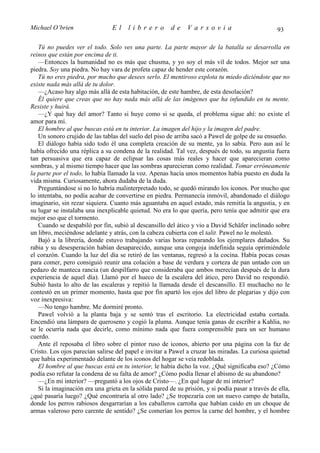 Michael O’brien                 El     librero          de    Varsovia                             93

   Tú no puedes ver el todo. Solo ves una parte. La parte mayor de la batalla se desarrolla en
reinos que están por encima de ti.
   —Entonces la humanidad no es más que chusma, y yo soy el más vil de todos. Mejor ser una
piedra. Soy una piedra. No hay vara de profeta capaz de hender este corazón.
   Tú no eres piedra, por mucho que desees serlo. El mentiroso explota tu miedo diciéndote que no
existe nada más allá de tu dolor.
   —¿Acaso hay algo más allá de esta habitación, de este hambre, de esta desolación?
   Él quiere que creas que no hay nada más allá de las imágenes que ha infundido en tu mente.
Resiste y huirá.
   —¿Y qué hay del amor? Tanto si huye como si se queda, el problema sigue ahí: no existe el
amor para mí.
   El hombre al que buscas está en tu interior. La imagen del hijo y la imagen del padre.
   Un sonoro crujido de las tablas del suelo del piso de arriba sacó a Pawel de golpe de su ensueño.
   El diálogo había sido todo él una completa creación de su mente, ya lo sabía. Pero aun así le
había ofrecido una réplica a su condena de la realidad. Tal vez, después de todo, su angustia fuera
tan persuasiva que era capaz de eclipsar las cosas más reales y hacer que aparecieran como
sombras, y al mismo tiempo hacer que las sombras aparecieran como realidad. Tomar erróneamente
la parte por el todo, lo había llamado la voz. Apenas hacía unos momentos había puesto en duda la
vida misma. Curiosamente, ahora dudaba de la duda.
   Preguntándose si no lo habría malinterpretado todo, se quedó mirando los iconos. Por mucho que
lo intentaba, no podía acabar de convertirse en piedra. Permanecía inmóvil, abandonado el diálogo
imaginario, sin rezar siquiera. Cuanto más aguantaba en aquel estado, más remitía la angustia, y en
su lugar se instalaba una inexplicable quietud. No era lo que quería, pero tenía que admitir que era
mejor eso que el tormento.
   Cuando se despabiló por fin, subió al descansillo del ático y vio a David Schäfer inclinado sobre
un libro, meciéndose adelante y atrás, con la cabeza cubierta con el talit. Pawel no le molestó.
   Bajó a la librería, donde estuvo trabajando varias horas reparando los ejemplares dañados. Su
rabia y su desesperación habían desaparecido, aunque una congoja indefinida seguía oprimiéndole
el corazón. Cuando la luz del día se retiró de las ventanas, regresó a la cocina. Había pocas cosas
para comer, pero consiguió reunir una colación a base de verdura y corteza de pan untado con un
pedazo de manteca rancia (un despilfarro que consideraba que ambos merecían después de la dura
experiencia de aquel día). Llamó por el hueco de la escalera del ático, pero David no respondió.
Subió hasta lo alto de las escaleras y repitió la llamada desde el descansillo. El muchacho no le
contestó en un primer momento, hasta que por fin apartó los ojos del libro de plegarias y dijo con
voz inexpresiva:
   —No tengo hambre. Me dormiré pronto.
   Pawel volvió a la planta baja y se sentó tras el escritorio. La electricidad estaba cortada.
Encendió una lámpara de queroseno y cogió la pluma. Aunque tenía ganas de escribir a Kahlia, no
se le ocurría nada que decirle, como mínimo nada que fuera comprensible para un ser humano
cuerdo.
   Ante él reposaba el libro sobre el pintor ruso de iconos, abierto por una página con la faz de
Cristo. Los ojos parecían salirse del papel e invitar a Pawel a cruzar las miradas. La curiosa quietud
que había experimentado delante de los iconos del hogar se veía redoblada.
   El hombre al que buscas está en tu interior, le había dicho la voz. ¿Qué significaba eso? ¿Cómo
podía eso refutar la condena de su falta de amor? ¿Cómo podía llenar el abismo de su abandono?
   —¿En mi interior? —preguntó a los ojos de Cristo—. ¿En qué lugar de mi interior?
   Si la imaginación era una grieta en la sólida pared de su prisión, y si podía pasar a través de ella,
¿qué pasaría luego? ¿Qué encontraría al otro lado? ¿Se tropezaría con un nuevo campo de batalla,
donde los perros rabiosos desgarrarían a los caballeros carroña que habían caído en un choque de
armas valeroso pero carente de sentido? ¿Se comerían los perros la carne del hombre, y el hombre
 