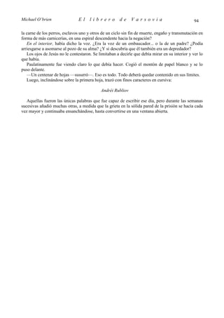 Michael O’brien                 El    librero          de    Varsovia                            94

la carne de los perros, esclavos uno y otros de un ciclo sin fin de muerte, engaño y transmutación en
forma de más carnicerías, en una espiral descendente hacia la negación?
   En el interior, había dicho la voz. ¿Era la voz de un embaucador... o la de un padre? ¿Podía
arriesgarse a asomarse al pozo de su alma? ¿Y si descubría que él también era un depredador?
   Los ojos de Jesús no le contestaron. Se limitaban a decirle que debía mirar en su interior y ver lo
que había.
   Paulatinamente fue viendo claro lo que debía hacer. Cogió el montón de papel blanco y se lo
puso delante.
   —Un centenar de hojas —susurró—. Eso es todo. Todo deberá quedar contenido en sus límites.
   Luego, inclinándose sobre la primera hoja, trazó con finos caracteres en cursiva:

                                            Andréi Rubliov

   Aquellas fueron las únicas palabras que fue capaz de escribir ese día, pero durante las semanas
sucesivas añadió muchas otras, a medida que la grieta en la sólida pared de la prisión se hacía cada
vez mayor y continuaba ensanchándose, hasta convertirse en una ventana abierta.
 