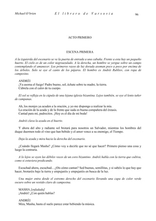 Michael O’brien                 El    librero          de     Varsovia                            96




                                           ACTO PRIMERO



                                          ESCENA PRIMERA

A la izquierda del escenario se ve la puerta de entrada a una cabaña. Frente a esta hay un pequeño
huerto. El cielo es de un color negroazulado. A la derecha, un hombre se yergue sobre un campo
contemplando el amanecer. Los primeros rayos de luz dorada asoman poco a poco por encima de
los árboles. Solo se oye el canto de los pájaros. El hombre es Andréi Rubliov, con ropa de
campesino.

   ANDRÉI
   ¡Ya asoma el fuego! Padre bueno, sol, échate sobre tu madre, la tierra.
   Cúbrela con el calor de tu cuerpo.

   El sol se refleja en la cúpula de una lejana iglesia bizantina. Lejos también, se oye el lento tañer
de campanas.

   Ah, los monjes ya acuden a la oración, y yo me dispongo a realizar la mía.
   La oración de la azada y de la frente que suda es buena compañera del éxtasis.
   Cantad para mí, padrecitos. ¡Hoy es el día de mi boda!

   Andréi clava la azada en el huerto.

  Y ahora del alto y radiante sol brotará para nosotros un Salvador, mientras los hombres del
duque duermen todo el vino que han bebido y el amor vence a su enemigo, el Tiempo.

   Deja la azada y mira hacia la derecha del escenario.

   ¿Cuándo llegará Masha? ¿Cómo voy a decirle que no sé que hacer? Primero pienso una cosa y
luego la contraria.

  A lo lejos se oyen las débiles voces de un coro bizantino. Andréi habla con la tierra que cultiva,
como si estuviera predicando.

   Escuchad ahora, escuchad... ¿Oís cómo cantan? Sed buenas, semillitas, y si sabéis lo que hay que
hacer, brotaréis bajo la tierra y empujaréis y empujaréis en busca de la luz.

   Una mujer entra desde el extremo derecho del escenario llevando una capa de color verde
oscuro sobre un vestido claro de campesina.

   MASHA [enfadada]
   ¡Andréi! ¿Con quién hablas?

   ANDRÉI
   Mira, Masha, hasta el suelo parece estar bebiendo la música.
 