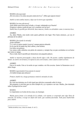 Michael O’brien                          El     librero     de   Varsovia                         97


      MASHA [desesperada]
      ¡Por mí como si le echas una jarra entera de kvas*! ¡Mira qué aspecto tienes!

      Andréi se mira ambas manos y deja caer la tierra que sujetaban.

      MASHA [en tono afectuoso]
      ¡Solo faltan unas horas para la boda, y tú aquí, trabajando en el huerto!
      ¡Empiezo a darme cuenta de que voy a casarme con un loco!
      Andréi hace lo posible por divertirla, hace muecas y baila a su alrededor como si estuviera loco.

   ANDRÉI
   Ay, dulce Masha, esta noche serás quien gobierne este lugar. Pero hasta entonces, ¡yo soy el
príncipe de los nabos!

  MASHA [desviando la mirada]
  ¡Estás chiflado!
  Y sí, seré yo quien mande [suspira], aunque parezca absurdo.
  En la casa de mi padre hay diez cabras y una lechera.
  Los leños son gruesos.
  Las camas están cubiertas con pieles de carneros y siempre hay un pan cociéndose en un horno
que nunca se apaga.
  Pese a todo, haré lo posible por domesticar este pequeño palacio.

  Andréi se muestra preocupado y desea decirle algo a ella. De pronto, cambia rápidamente de
humor, la sonríe con ternura y le sujeta la cara con la mano, como si fuera a darle un beso.

   ANDRÉI
   Esta es la noche. Esta es la noche en que vendrás a mi fría caverna. Juntos la llenaremos con el
dulce fuego.

      MASHA [apartándole bruscamente la mano]
      ¡Ya habrá tiempo para abrazos!

      Primero Andréi ríe y luego permanece inmóvil, mirando al cielo.

   ANDRÉI
   He visto movimientos en el cielo igual que ejércitos avanzando sobre la tierra.
   Me pregunto si está bien que en estos tiempos tú y yo vayamos a ser uno. Masha, ¿has intentado
saber el porqué de las cosas?

      MASHA
      Lo importante es el cómo de las cosas, no el porqué.

  Masha pasea frente a la entrada de la cabaña y de repente se sorprende ante algo llena de
emoción. Se inclina y recoge un objeto del suelo, que examina fascinada. Todo pasa inadvertido
para Andréi.



*
    Bebida alcohólica rusa, a base de cebada. (N. del T.)
 