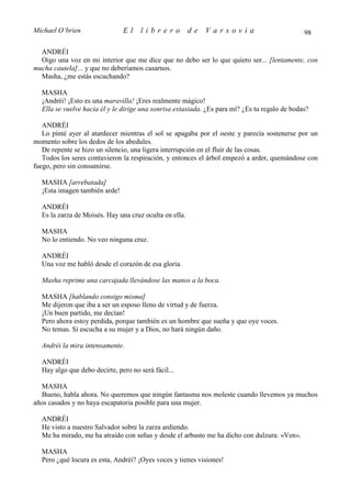 Michael O’brien                El    librero            de   Varsovia                          98

  ANDRÉI
  Oigo una voz en mi interior que me dice que no debo ser lo que quiero ser... [lentamente, con
mucha cautela]... y que no deberíamos casarnos.
  Masha, ¿me estás escuchando?

  MASHA
  ¡Andréi! ¡Esto es una maravilla! ¡Eres realmente mágico!
  Ella se vuelve hacia él y le dirige una sonrisa extasiada. ¿Es para mí? ¿Es tu regalo de bodas?

   ANDRÉI
   Lo pinté ayer al atardecer mientras el sol se apagaba por el oeste y parecía sostenerse por un
momento sobre los dedos de los abedules.
   De repente se hizo un silencio, una ligera interrupción en el fluir de las cosas.
   Todos los seres contuvieron la respiración, y entonces el árbol empezó a arder, quemándose con
fuego, pero sin consumirse.

  MASHA [arrebatada]
  ¡Esta imagen también arde!

  ANDRÉI
  Es la zarza de Moisés. Hay una cruz oculta en ella.

  MASHA
  No lo entiendo. No veo ninguna cruz.

  ANDRÉI
  Una voz me habló desde el corazón de esa gloria.

  Masha reprime una carcajada llevándose las manos a la boca.

  MASHA [hablando consigo misma]
  Me dijeron que iba a ser un esposo lleno de virtud y de fuerza.
  ¡Un buen partido, me decían!
  Pero ahora estoy perdida, porque también es un hombre que sueña y que oye voces.
  No temas. Si escucha a su mujer y a Dios, no hará ningún daño.

  Andréi la mira intensamente.

  ANDRÉI
  Hay algo que debo decirte, pero no será fácil...

  MASHA
  Bueno, habla ahora. No queremos que ningún fantasma nos moleste cuando llevemos ya muchos
años casados y no haya escapatoria posible para una mujer.

  ANDRÉI
  He visto a nuestro Salvador sobre la zarza ardiendo.
  Me ha mirado, me ha atraído con señas y desde el arbusto me ha dicho con dulzura: «Ven».

  MASHA
  Pero ¿qué locura es esta, Andréi? ¡Oyes voces y tienes visiones!
 