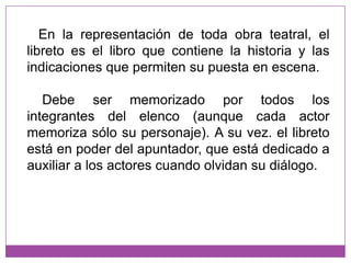    En la representación de toda obra teatral, el libreto es el libro que contiene la historia y las indicaciones que permiten su puesta en escena.    Debe ser memorizado por todos los integrantes del elenco (aunque cada actor memoriza sólo su personaje). A su vez. el libreto está en poder del apuntador, que está dedicado a auxiliar a los actores cuando olvidan su diálogo.