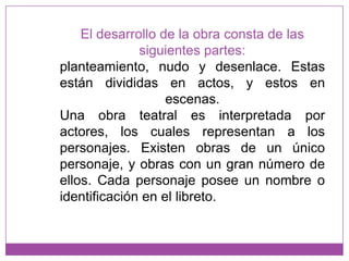 El desarrollo de la obra consta de las siguientes partes: planteamiento, nudo y desenlace. Estas están divididas en actos, y estos en escenas. Una obra teatral es interpretada por actores, los cuales representan a los personajes. Existen obras de un único personaje, y obras con un gran número de ellos. Cada personaje posee un nombre o identificación en el libreto.