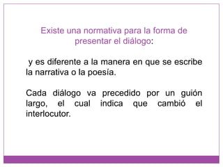 Existe una normativa para la forma de presentar el diálogo: y es diferente a la manera en que se escribe la narrativa o la poesía.Cada diálogo va precedido por un guión largo, el cual indica que cambió el interlocutor.
