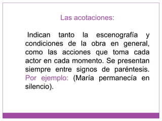 Las acotaciones:Indican tanto la escenografía y condiciones de la obra en general, como las acciones que toma cada actor en cada momento. Se presentan siempre entre signos de paréntesis.Por ejemplo: (María permanecía en silencio).