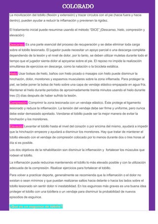 La movilización del tobillo (flexión y extensión) y trazar círculos con el pie (hacia fuera y hacia
dentro), pueden ayudar a reducir la inflamación y previenen la rigidez.
El tratamiento inicial puede resumirse usando el método ―DICE‖ (Descanso, hielo, compresión y
elevación)
Descanso: Es una parte esencial del proceso de recuperación y se debe eliminar toda carga
sobre el tobillo lesionado. El jugador puede necesitar un apoyo parcial o una descarga completa
dependiendo de la lesión y el nivel de dolor, por lo tanto, se deben utilizar muletas durante todo el
tiempo que el jugador sienta dolor al apoyarse sobre el pie. El reposo no impide la realización
simultánea de ejercicios en descarga, como la natación o la bicicleta estática.
Hielo: Usar bolsas de hielo, baños con hielo picado o masajes con hielo puede disminuir la
hinchazón, dolor, moretones y espasmos musculares sobre la zona inflamada. Para proteger la
piel, se bebe poner la bolsa de hielo sobre una capa de vendaje elástico empapada en agua fría.
Mantener el hielo durante periodos de aproximadamente treinta minutos usando el hielo durante
tres (3) días después de haber sufrido la lesión.
Compresión: Comprimir la zona lesionada con un vendaje elástico. Éste protege el ligamento
lesionado y reduce la inflamación. La tensión del vendaje debe ser firme y uniforme, pero nunca
debe estar demasiado apretado. Vendarse el tobillo puede ser la mejor manera de evitar la
hinchazón y los moretones.
Elevación Levantar el tobillo hasta el nivel del corazón o por encima del mismo, ayudará a impedir
que la hinchazón empeore y ayudará a disminuir los moretones. Hay que tratar de mantener el
tobillo elevado con el vendaje de compresión colocado por lo menos durante dos o tres horas al
día si es posible.
Los dos objetivos de la rehabilitación son disminuir la inflamación y fortalecer los músculos que
rodean el tobillo.
La inflamación puede reducirse manteniendo el tobillo lo más elevado posible y con la utilización
adecuada de la compresión. Realizar ejercicios para fortalecer el tobillo.
Para volver a practicar deporte, generalmente se recomienda que la inflamación o el dolor no
existan o sean mínimos y que puedan realizarse saltos hacia delante o hacia los lados sobre el
tobillo lesionado sin sentir dolor ni inestabilidad. En los esguinces más graves es una buena idea
proteger el tobillo con una tobillera o un vendaje para disminuir la probabilidad de nuevos
episodios de esguince.
 