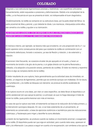 integrada y sus estructuras ligamentosas precisas y restrictivas. Las superficies articulares
frecuentemente, están expuestas a presiones y deformaciones. Debido a la complejidad de la
rodilla, y a la frecuencia en que se presenta el dolor, es indispensable el buen diagnóstico.
Anatómicamente, la rodilla se compone en su estructura ósea, por la parte distal del fémur, la
parte proximal de tibia y peroné, y por delante la rótula. Los meniscos, interpuestos entre ellos,
dan simetría a la rodilla y ayudan a su lubricación.
El menisco interno, por ejemplo, se lesiona más que el externo, en una proporción de 8 a 1. La
lesión aparece como consecuencia del peso que sostiene la rodilla en combinación con un
movimiento defectuoso, forzado o excesivo, ya sea de flexión y rotación, o de extensión y
rotación.
El accionar más frecuente, se ocasiona al estar de pie apoyado en el suelo, y hacer un
movimiento de torsión o de giro de la pierna, o un golpe directo con la pierna flexionada y
volteada, o la adopción a la posición erecta, partiendo de cuclillas. El dolor es intenso y repentino
(como si algo se rompiera dentro de la rodilla).
El dolor resultante de una ruptura, hace generalmente que la actividad cese de inmediato; en
cambio, un esguince de ligamentos, permite que se continúe aunque con molestias. En la rotura,
hay tumefacción, y la rodilla se bloquea con derrame; se produce la atrofia acelerada de
cuádriceps.
Si la ruptura ocurre en una clase, por citar un caso específico, se debe llevar al deportista a un
centro asistencial (sin que apoye la pierna). Lo principal, es que no haga descarga ni trate de
mover la rodilla, pues podría lesionar aún más el menisco.
En caso de que la ruptura sea total, el tratamiento se basa en la reducción de la traba primero, y
la intervención quirúrgica después. En vez, si se trata solamente de un pinzamiento, el
tratamiento es conservador, a base de ejercicios isotónicos e isométricos para las reducaciones
cuádriceps, y fisioterapia para irrigar y desinflar la zona afectada.
La lesión de los ligamentos, se produce cuando se realiza un movimiento anormal, o exagerado
de la rodilla. El deportista puede ser que siga en actividad, pero cuando ésta cesa, aparecen el
dolor y la inflamación. Los pasos a seguir en cuanto a la recuperación, son similares a los que se
 
