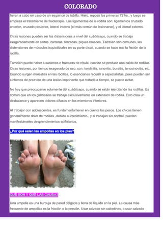 llevan a cabo en caso de un esguince de tobillo. Hielo, reposo las primeras 72 hs., y luego se
empieza el tratamiento de fisioterapia. Los ligamentos de la rodilla son: ligamentos cruzado
anterior, cruzado posterior, lateral interno (el más común de lesionarse), y el lateral externo.
Otras lesiones pueden ser las distensiones a nivel del cuádriceps, cuando se trabaja
exageradamente en saltos, carreras, forzadas, piques bruscos. También son comunes, las
distensiones de músculos isquiotibiales en su parte distal, cuando se hace mal la flexión de la
rodilla.
También puede haber luxaciones o fracturas de rótula, cuando se produce una caída de rodillas.
Otras lesiones, por tiempo exagerado de uso, son: tendinitis, sinovitis, bursitis, tenosinovitis, etc.
Cuando surgen molestias en las rodillas, lo esencial es recurrir a especialistas, pues pueden ser
síntomas de preaviso de una lesión importante que tratada a tiempo, se puede evitar.
No hay que preocuparse solamente del cuádriceps, cuando se están ejercitando las rodillas. Es
común que en los gimnasios se trabaje exclusivamente en extensión de rodilla. Esto crea un
desbalance y aparecen dolores difusos en los miembros inferiores.
Al trabajar con adolescentes, es fundamental tener en cuenta los pesos. Los chicos tienen
generalmente dolor de rodillas -debido al crecimiento-, y si trabajan sin control, pueden
manifestárseles desprendimientos epifisiarios.
Una ampolla es una burbuja de pared delgada y llena de líquido en la piel. La causa más
frecuente de ampollas es la fricción o la presión. Usar calzado sin calcetines, o usar calzado
 