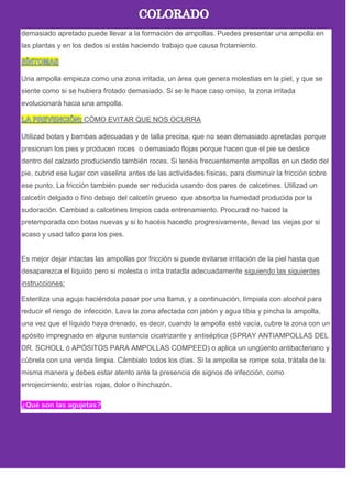 demasiado apretado puede llevar a la formación de ampollas. Puedes presentar una ampolla en
las plantas y en los dedos si estás haciendo trabajo que causa frotamiento.
Una ampolla empieza como una zona irritada, un área que genera molestias en la piel, y que se
siente como si se hubiera frotado demasiado. Si se le hace caso omiso, la zona irritada
evolucionará hacia una ampolla.
CÒMO EVITAR QUE NOS OCURRA
Utilizad botas y bambas adecuadas y de talla precisa, que no sean demasiado apretadas porque
presionan los pies y producen roces o demasiado flojas porque hacen que el pie se deslice
dentro del calzado produciendo también roces. Si tenéis frecuentemente ampollas en un dedo del
pie, cubrid ese lugar con vaselina antes de las actividades físicas, para disminuir la fricción sobre
ese punto. La fricción también puede ser reducida usando dos pares de calcetines. Utilizad un
calcetín delgado o fino debajo del calcetín grueso que absorba la humedad producida por la
sudoración. Cambiad a calcetines limpios cada entrenamiento. Procurad no haced la
pretemporada con botas nuevas y si lo hacéis hacedlo progresivamente, llevad las viejas por si
acaso y usad talco para los pies.
Es mejor dejar intactas las ampollas por fricción si puede evitarse irritación de la piel hasta que
desaparezca el líquido pero si molesta o irrita tratadla adecuadamente siguiendo las siguientes
instrucciones:
Esteriliza una aguja haciéndola pasar por una llama, y a continuación, límpiala con alcohol para
reducir el riesgo de infección. Lava la zona afectada con jabón y agua tibia y pincha la ampolla,
una vez que el líquido haya drenado, es decir, cuando la ampolla esté vacía, cubre la zona con un
apósito impregnado en alguna sustancia cicatrizante y antiséptica (SPRAY ANTIAMPOLLAS DEL
DR. SCHOLL ó APÓSITOS PARA AMPOLLAS COMPEED) o aplica un ungüento antibacteriano y
cúbrela con una venda limpia. Cámbialo todos los días. Si la ampolla se rompe sola, trátala de la
misma manera y debes estar atento ante la presencia de signos de infección, como
enrojecimiento, estrías rojas, dolor o hinchazón.
 