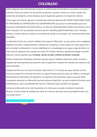 Estirar después del entrenamiento propicia un estiramiento de las fibras musculares sometidas a
la tensión física que activan la circulación sanguínea y ayuda a retirar con mayor rapidez las
sustancias de desecho y otros residuos que el organismo genera con el ejercicio intenso.
Tomar agua con azúcar, glucosa o bicarbonato antes del ejercicio NO SIRVE PARA NADA PUES
NO PREVIENE SU APARICION NI SU DESAPARICIÓN (ya que se ha demostrado que no lo
provoca la cristalización del ácido láctico), no sólo son absolutamente inútiles para terminar con el
dolor muscular, sino que pueden provocar graves molestias gastrointestinales como náuseas,
vómitos o incluso diarrea e incluso un aumento de azúcar en la sangre, con consecuencias nada
deseables.
La aplicación de frío es un buen antídoto para bajar la inflamación, ya que actua como analgésico,
relajante muscular y vasoconstrictor, evitando así el edema, a veces basta con echar agua fría, o
bien sumergir la articulación o la zona debilitada en una palangana con agua y algo de hielo y lo
mejor sería la aplicación de masaje con hielo (10 minutos máximo), aparte del masaje muscular
dado por manos expertas que movilizan, alivian el dolor y liberan la tensión muscular.
Debéis manteneros hidratados injiriendo líquidos (agua y bebidas isotónicas) antes, durante y
después del entrenamiento para permitir que el organismo recupere los hidratos de carbono y las
sales minerales.
Relajaros al final con una ducha frío/calor, alternando 3 ó 4 minutos de agua caliente con los
mismos de agua fría y terminar la ducha con agua fría para que los vasos se dilaten y contraigan
favoreciendo la eliminación de desechos. La Aspirina sirve para todo, ayuda a que las fibras
musculares reduzcan la inflamación que les produce el ejercicio, ya que la aspirina funciona como
antinflamatorio, pero es preferible NO recurrir a fármacos para combatir las agujetas.
Continuar entrenando es lo más importante y lo único que se puede considerar realmente
efectivo, el único modo de quitarlas es hacer los mismos ejercicios que las produjeron pero con
una carga menor.
 