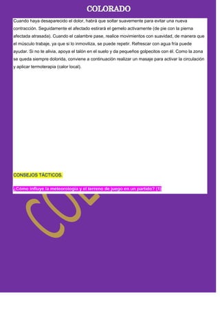 Cuando haya desaparecido el dolor, habrá que soltar suavemente para evitar una nueva
contracción. Seguidamente el afectado estirará el gemelo activamente (de pie con la pierna
afectada atrasada). Cuando el calambre pase, realice movimientos con suavidad, de manera que
el músculo trabaje, ya que si lo inmoviliza, se puede repetir. Refrescar con agua fría puede
ayudar. Si no te alivia, apoya el talón en el suelo y da pequeños golpecitos con él. Como la zona
se queda siempre dolorida, conviene a continuación realizar un masaje para activar la circulación
y aplicar termoterapia (calor local).
 