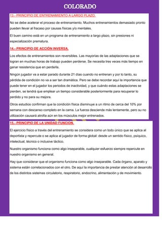 13.- PRINCIPIO DE ENTRENAMIENTO A LARGO PLAZO.
No se debe acelerar el proceso de entrenamiento. Muchos entrenamientos demasiado pronto
pueden llevar al fracaso por causas físicas y/o mentales.
El buen camino está en un programa de entrenamiento a largo plazo, sin presiones ni
especialización prematura.
14.- PRINCIPIO DE ACCIÓN INVERSA.
Los efectos de entrenamientos son reversibles. Las mayorías de las adaptaciones que se
logran en muchas horas de trabajo pueden perderse. Se necesita tres veces más tiempo en
ganar resistencia que en perderla.
Ningún jugador va a estar parado durante 21 días cuando no entrenan y por lo tanto, su
pérdida de condición no va a ser tan dramática. Pero se debe recordar aquí la importancia que
puede tener en el jugador los periodos de inactividad, y que cuándo estas adaptaciones se
pierden, se tendrá que emplear un tiempo considerable posteriormente para recuperar lo
perdido y no para su mejora.
Otros estudios confirman que la condición física disminuye a un ritmo de cerca del 10% por
semana con descanso completo en la cama. La fuerza desciende más lentamente, pero su no
utilización causará atrofia aún en los músculos mejor entrenados.
15.- PRINCIPIO DE LA UNIDAD FUNCION.
El ejercicio físico a través del entrenamiento se considera como un todo único que se aplica al
deportista y repercute o se aplica al jugador de forma global: desde un sentido físico, psíquico,
intelectual, técnico o inclusive táctico.
Nuestro organismo funciona como algo inseparable, cualquier esfuerzo siempre repercute en
nuestro organismo en general.
Hay que considerar que el organismo funciona como algo inseparable. Cada órgano, aparato y
sistema están correlacionados con el otro. De aquí la importancia de prestar atención al desarrollo
de los distintos sistemas circulatorio, respiratorio, endocrino, alimentación y de movimiento.
 