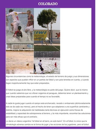 Algunas circunstancias como la meteorología, el estado del terreno de juego y sus dimensiones
son aspectos que pueden influir en un partido de fútbol y son para tenerlas en cuenta, y cuando
llegan inoportunamente hay que estar preparados.
El fútbol se juega al aire libre, y la meteorología es parte del juego. Quiere decir, que lo mismo
que cuando sabemos que va a llover cogemos el paraguas, debemos tener un planteamiento y
unas ideas preparadas para cuando el tiempo no es favorable.
A nadie le gusta jugar cuando el campo esta encharcado, nevado o embarrado (afortunadamente
esto se da cada vez menos), pero el hecho de tener que adaptarse a una superficie cambiante y
distinta, mejora la adquisición de habilidades tanto técnicas en ejecución como físicas de
estabilidad y capacidad de sobreponerse al terreno, y la más importante, encontrar las soluciones
para ser más eficaz que el contrario.
Lo decía un clásico argentino "el fútbol en el barro, es solo barro". En el fútbol, lo único que la
climatología adversa cambia es la forma de jugar y las acciones de los jugadores, pero el futbol
 