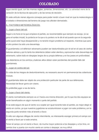 sigue siendo igual, con las mismas reglas, porterías, dimensiones, etc. La salvedad viene de la
variación de la técnica de ejecución y de las tomas de decisión.
En este artículo vienen algunos consejos para poder rendir a buen nivel sin que la meteorología ni
el estado o dimensiones del terreno de juego nos afecten demasiado.
A.- FACTORES METEOROLÓGICOS:
1.- Jugar a favor del sol:
Según a la hora en la que empiece el partido, es recomendable que siempre se escoja, (si se
gana el sorteo inicial), la portería en la que a tu portero no le dé el sol puesto que en la segunda
parte quizá este haya desaparecido y no tendrá ningún problema al respecto, mientras que para
el otro portero ha sido una desventaja.
El guardameta o el defensor adversario pueden ser deslumbrados por el sol en el caso de ciertos
balones aéreos y por lo tanto los delanteros deben estar atentos y aprovechar esta desventaja del
adversario, sobre todo en despejes largos de su propia defensa y en los pases en profundidad.
Los delanteros en los centros y balones altos deben estar pendientes del posible fallo del
guardameta.
2.- Jugar en contra del sol:
En vista de los riesgos de deslumbramiento, es necesario asumir en permanencia las coberturas
mutuas.
El guardameta debe ser objeto de una protección particular de parte de sus defensores.
Necesidad de llevar gorra con visera.
Es preferible jugar a ras de tierra.
3.- Jugar a favor del viento:
El viento normalmente siempre va a ir hacia una misma dirección, por lo que los dos equipos se
verán beneficiados en algún momento o parte del partido.
Si se está seguro de que el viento va a soplar por igual durante todo el partido, es mejor elegir el
viento en contra, ya que nuestros jugadores se acostumbraran a jugar con este problema y en la
segunda parte rendirán más al tenerlo a favor.
Si sólo son algunas ráfagas de viento intermitente, es interesante escoger primero el campo con
el viento a favor por si este amaina.
Tener el campo con el viento a favor, da mucha mayor potencia a los despejes y a los tiros, en
cambio tirar a puerta con mucho viento en contra o despejar, es muy difícil.
 