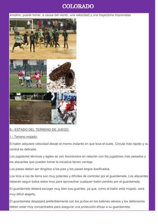 anodino, puede tomar, a causa del viento, una velocidad y una trayectoria imprevistas
B.- ESTADO DEL TERRENO DE JUEGO:
1.- Terreno mojado:
El balón adquiere velocidad desde el mismo instante en que toca el suelo. Circula más rápido y su
control es delicado.
Los jugadores técnicos y ágiles se ven favorecidos en relación con los jugadores más pesados y
los atacantes que pueden tomar la iniciativa tienen ventaja.
Los pases deben ser dirigidos a los pies y los pases largos dosificados.
Los tiros a ras de tierra son muy potentes y difíciles de controlar por el guardameta. Los atacantes
deberán seguir todos estos tiros para aprovechar cualquier balón perdido por el guardameta.
El guardameta deberá escoger muy bien sus guantes, ya que, como el balón está mojado, será
muy difícil atajarlo.
El guardameta despejará preferiblemente con los puños en los balones aéreos y los defensores
deben estar muy concentrados para asegurar una protección eficaz a su guardameta.
 