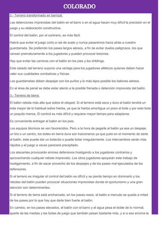2.- Terreno transformado en barrizal:
Las detenciones imprevistas del balón en el barro o en el agua hacen muy difícil la precisión en el
juego y su elaboración constructiva.
El control del balón, por el contrario, es más fácil.
Habrá que evitar el juego corto a ras de suelo y nunca pasaremos hacia atrás a nuestro
guardameta. Se preferirán los pases largos aéreos, a fin de evitar duelos peligrosos, los que
cansan prematuramente a los jugadores y pueden provocar lesiones.
Hay que evitar las carreras con el balón en los pies y los driblings.
Este estado del terreno supone una ventaja para los jugadores atléticos quienes deben hacer
valer sus cualidades combativas y físicas.
Los guardametas deben despejar con los puños y lo más lejos posible los balones aéreos.
En el área de penal se debe estar atento a la posible frenada o detención imprevista del balón.
3.- Terreno de tierra:
El balón rebota más alto que sobre el césped. Si el terreno está seco y duro el balón tendrá un
bote mayor de lo habitual sobre hierba, ya que la hierba amortigua un poco el bote y por esto bota
un poquito menos. El control es más difícil y requiere mayor tiempo para adaptarse.
Es conveniente entregar el balón en los pies.
Los equipos técnicos se ven favorecidos. Pero a la hora de pegarle al balón ya sea un despeje,
un tiro o un centro, los botes en tierra dura son traicioneros ya que justo en el momento de darle
al balón, éste puede dar un botecito o puede botar irregularmente. Los intercambios serán más
rápidos y el juego a veces parecerá precipitado.
Los atacantes provocarán errores defensivos hostigando a los jugadores contrarios y
aprovechando cualquier rebote imprevisto. Los otros jugadores apoyarán este trabajo de
hostigamiento, a fin de sacar provecho de los despejes y de los pases mal ejecutados de los
defensores.
Si el terreno es irregular el control del balón es difícil y se pierde tiempo en dominarlo y los
rebotes del balón pueden provocar situaciones imprevistas donde el oportunismo y una gran
atención son determinantes.
Si el terreno de tierra está encharcado, en los pases rasos, el balón a menudo se queda a mitad
de los pases por lo que hay que darle bien fuerte al balón.
En cambio, en los pases elevados, el balón con el barro y el agua pesa el doble de lo normal,
aparte de las medias y las botas de juego que también pesan bastante más, y si a eso encima le
 