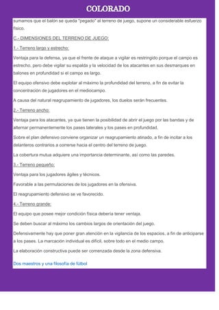 sumamos que el balón se queda "pegado" al terreno de juego, supone un considerable esfuerzo
físico.
C.- DIMENSIONES DEL TERRENO DE JUEGO:
1.- Terreno largo y estrecho:
Ventaja para la defensa, ya que el frente de ataque a vigilar es restringido porque el campo es
estrecho, pero debe vigilar su espalda y la velocidad de los atacantes en sus desmarques en
balones en profundidad si el campo es largo.
El equipo ofensivo debe explotar al máximo la profundidad del terreno, a fin de evitar la
concentración de jugadores en el mediocampo.
A causa del natural reagrupamiento de jugadores, los duelos serán frecuentes.
2.- Terreno ancho:
Ventaja para los atacantes, ya que tienen la posibilidad de abrir el juego por las bandas y de
alternar permanentemente los pases laterales y los pases en profundidad.
Sobre el plan defensivo conviene organizar un reagrupamiento atinado, a fin de incitar a los
delanteros contrarios a correrse hacia el centro del terreno de juego.
La cobertura mutua adquiere una importancia determinante, así como las paredes.
3.- Terreno pequeño:
Ventaja para los jugadores ágiles y técnicos.
Favorable a las permutaciones de los jugadores en la ofensiva.
El reagrupamiento defensivo se ve favorecido.
4.- Terreno grande:
El equipo que posee mejor condición física debería tener ventaja.
Se deben buscar al máximo los cambios largos de orientación del juego.
Defensivamente hay que poner gran atención en la vigilancia de los espacios, a fin de anticiparse
a los pases. La marcación individual es difícil, sobre todo en el medio campo.
La elaboración constructiva puede ser comenzada desde la zona defensiva.
Dos maestros y una filosofía de fútbol
 