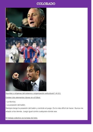 Apuntes y orígenes del sistema u organización estructural 1-4-3-3.
Existen dos elementos claves en el fútbol:
- La técnica.
- La posesión del balón.
Siempre tengo la posesión del balón y controlo el juego. Es lo más difícil de hacer. Nunca me
adapto a los demás. Juego igual contra cualquiera donde sea.
El trabajo colectivo es la base de todo:
 