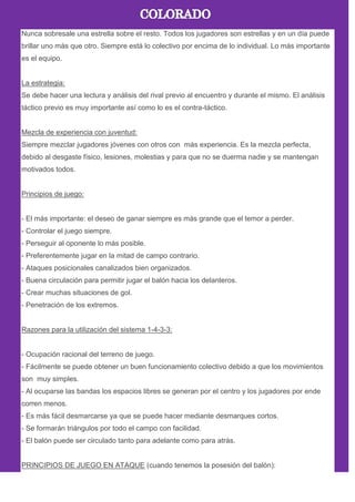 Nunca sobresale una estrella sobre el resto. Todos los jugadores son estrellas y en un día puede
brillar uno más que otro. Siempre está lo colectivo por encima de lo individual. Lo más importante
es el equipo.
La estrategia:
Se debe hacer una lectura y análisis del rival previo al encuentro y durante el mismo. El análisis
táctico previo es muy importante así como lo es el contra-táctico.
Mezcla de experiencia con juventud:
Siempre mezclar jugadores jóvenes con otros con más experiencia. Es la mezcla perfecta,
debido al desgaste físico, lesiones, molestias y para que no se duerma nadie y se mantengan
motivados todos.
Principios de juego:
- El más importante: el deseo de ganar siempre es más grande que el temor a perder.
- Controlar el juego siempre.
- Perseguir al oponente lo más posible.
- Preferentemente jugar en la mitad de campo contrario.
- Ataques posicionales canalizados bien organizados.
- Buena circulación para permitir jugar el balón hacia los delanteros.
- Crear muchas situaciones de gol.
- Penetración de los extremos.
Razones para la utilización del sistema 1-4-3-3:
- Ocupación racional del terreno de juego.
- Fácilmente se puede obtener un buen funcionamiento colectivo debido a que los movimientos
son muy simples.
- Al ocuparse las bandas los espacios libres se generan por el centro y los jugadores por ende
corren menos.
- Es más fácil desmarcarse ya que se puede hacer mediante desmarques cortos.
- Se formarán triángulos por todo el campo con facilidad.
- El balón puede ser circulado tanto para adelante como para atrás.
PRINCIPIOS DE JUEGO EN ATAQUE (cuando tenemos la posesión del balón):
 