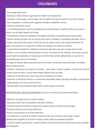 - Buen juego posicional.
- Siempre se debe intentar jugar el primer balón con el delantero.
- Variación en los pases, corto y largo. Nunca repetir más de tres pases en el mismo sector.
- Muy importante: La forma como jugamos el balón al delantero centro.
- Generar situaciones de gol.
- Los extremos jugarán a pierna cambiada para cuando lleguen a definir estén con la pierna
buena y en el mejor ángulo de remate.
- Posicionarse siempre en diagonal al poseedor del balón (compañero) para darle salida.
- Recibir siempre el balón con la posición del cuerpo "perfilado" al poseedor del balón (con el
"trasero" hacia fuera del campo). Esto nos da una visión mucho más amplia del terreno de
juego con respecto a si recibimos el balón de espaldas a la portería contraria.
- Cuando tienen el balón los defensas, la primera idea tiene que ser un pase largo (al 3er.
hombre), si no se puede, entonces jugar en corto. Los pases al 3er. hombre, como que muchas
veces recibirá de espaldas, la tocará para el medio efectuando rápidamente una acción de
desmarque para que se la devuelva.
- El juego de ataque debe pasar siempre por el medio, circulación típica del balón a la salida:
lateral-medio-extremo.
- Conducir, hasta que me venga un contrario... para pasar, no para regatear. Cuando me viene el
contrario paso el balón, ya que habrá dejado alguna línea de pase.
- Jugar por la derecha para marcar gol por la izquierda (y al revés).
- Mantener la distancia correcta, no acercarse demasiado antes que llegue el balón o esconderse.
- Jugar siempre con el que viene de cara.
- Siempre dentro de lo posible saltar líneas, darle el pase al de atrás.
PRINCIPIOS DE JUEGO DEFENSIVOS (cuando no tenemos la posesión del balón):
- Mantener al equipo corto, en pocos metros.
- Ejecutar presión sobre el poseedor del balón siempre.
- Presionar siempre forzando al oponente a pases cortos y prevenir pases largos.
- Buenas coberturas en la línea defensiva.
- Buena comunicación en la línea defensiva.
- Los delanteros y medios se situarán siempre entre dos contrarios para poder "atacar"
rápidamente al jugador que le dan el pase y crear dudas al poseedor del balón.
- Cuando nuestro equipo ataca, nuestra defensa tiene que marcar al hombre para evitar posibles
contraataques.
 