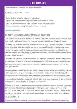 - Bola sube salimos, bola baja nos quedamos quietos.
BALÓN PARADO (EN DEFENSA):
- Dentro del área pequeña, el balón es del portero.
- Si patea con pierna cambiada el portero debe robar metros en salida.
- El equipo debe estar saltando, para mantener el nivel de concentración.
- Mantener la espalda hacia propia portería (culo a portería).
¿Qué son los rondos?
CONCEPTO Y CONSIDERACIONES GENERALES DEL RONDO
En el fútbol es fundamental la posesión del balón, porque quien es dueño del balón es dueño del
juego y de la iniciativa del mismo y el inicio o la base para adquirir esta virtud es el rondo.
Los rondos son diferentes ejercicios consistentes en que varios jugadores se colocan en círculo y
se van pasando el balón, la posesión del mismo, mientras uno o varios jugadores en el centro
intentan interceptar el balón y al conseguirlo pasan a cambiar su posición con el jugador que
perdió la posesión o el balón siendo el objetivo fundamental la cantidad de tiempo que un equipo
tiene la posesión del balón.
Los rondos son ejercicios desarrollados sobre una superficie determinada donde unos jugadores
(poseedores) colocados en la periferia en posiciones fijas o zonas deben de conservar el balón
(generalmente en superioridad numérica) ante otros jugadores (recuperadores) que intentan
interceptar el balón.
Para mantener la posesión del balón los poseedores deben de buscar soluciones técnico/tácticas
y los recuperadores de igual manera para arrebatárselo a los contrarios. También se pueden
incluir pivotes que sirven de apoyo a los poseedores y que amplían las posibilidades del rondo.
La principal carencia de los rondos es la falta del objetivo de crear situaciones de gol, por lo tanto
corresponde no abusar de ellos y usarlos en su justa medida.
El diseño de un buen rondo va a depender siempre de los objetivos que se plantee el entrenador.
Evidentemente el carácter psicológico es primordial igual que en cualquier entrenamiento
deportivo, se ha de exigir de los jugadores: concentración, agresividad, esfuerzo, trabajo. Esto
nos asegurará la diversión por parte de todos además de un excelente trabajo técnico y táctico.
TIPOS DE RONDOS:
En principio podríamos catalogar los rondos entre simples o básicos y ejercicios de posesión.
 