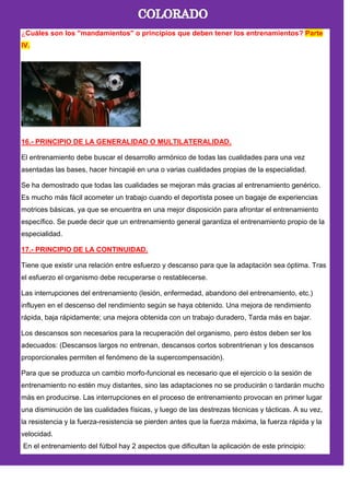 ¿Cuáles son los "mandamientos" o principios que deben tener los entrenamientos? Parte
IV.
16.- PRINCIPIO DE LA GENERALIDAD O MULTILATERALIDAD.
El entrenamiento debe buscar el desarrollo armónico de todas las cualidades para una vez
asentadas las bases, hacer hincapié en una o varias cualidades propias de la especialidad.
Se ha demostrado que todas las cualidades se mejoran más gracias al entrenamiento genérico.
Es mucho más fácil acometer un trabajo cuando el deportista posee un bagaje de experiencias
motrices básicas, ya que se encuentra en una mejor disposición para afrontar el entrenamiento
específico. Se puede decir que un entrenamiento general garantiza el entrenamiento propio de la
especialidad.
17.- PRINCIPIO DE LA CONTINUIDAD.
Tiene que existir una relación entre esfuerzo y descanso para que la adaptación sea óptima. Tras
el esfuerzo el organismo debe recuperarse o restablecerse.
Las interrupciones del entrenamiento (lesión, enfermedad, abandono del entrenamiento, etc.)
influyen en el descenso del rendimiento según se haya obtenido. Una mejora de rendimiento
rápida, baja rápidamente; una mejora obtenida con un trabajo duradero, Tarda más en bajar.
Los descansos son necesarios para la recuperación del organismo, pero éstos deben ser los
adecuados: (Descansos largos no entrenan, descansos cortos sobrentrienan y los descansos
proporcionales permiten el fenómeno de la supercompensación).
Para que se produzca un cambio morfo-funcional es necesario que el ejercicio o la sesión de
entrenamiento no estén muy distantes, sino las adaptaciones no se producirán o tardarán mucho
más en producirse. Las interrupciones en el proceso de entrenamiento provocan en primer lugar
una disminución de las cualidades físicas, y luego de las destrezas técnicas y tácticas. A su vez,
la resistencia y la fuerza-resistencia se pierden antes que la fuerza máxima, la fuerza rápida y la
velocidad.
En el entrenamiento del fútbol hay 2 aspectos que dificultan la aplicación de este principio:
 