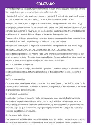Los rondos simples o básicos fundamentalmente se realizan en una pequeña porción de terreno
fija y acotada o no con conos y habitualmente en forma circular:
- 3 contra 1, 3 contra 1 más un pivote, 4 contra 1, 4 contra 2, 4 contra 2 más un pivote, 5 contra 1,
5 contra 2, 2 contra 2 más un comodín, 3 contra 3 más un comodín, 6 contra 2, etc.
(Ver ejercicios tácticos para la mejora del mantenimiento de la posesión en este mismo blog).
El otro grupo, aunque muchos no los califican como rondos sino como ejercicios de posesión, son
ejercicios que partiendo la mayoría, de los rondos simples buscan además otras finalidades más
amplias como la transición defensa ataque, el tiro, zonas de ocupación, etc.
Yo personalmente los agrupo dentro de los rondos porque aunque pueden llegar a ocupar en su
desarrollo todo un mediocampo, la mayoría se inician con rondos simples.
(Ver ejercicios tácticos para la mejora del mantenimiento de la posesión en este mismo blog).
INFLUENCIA DEL RONDO EN LAS DIFERENTES ESTRUCTURAS DEL JUEGO:
Siguiendo las explicaciones de Antonio Roca (2008) mencionaremos como influye el juego del
rondo en cada una de las diferentes estructuras del juego, demostrando así que es un elemento
útil para el entrenamiento y para la mejora del rendimiento del futbolista.
A.- Estructura condicional (física):
Variando el espacio, el tiempo, el número de jugadores…, podemos trabajar la resistencia tanto
aeróbica como anaeróbica, la fuerza para la lucha, el desplazamiento y el salto, así como la
rapidez.
B.- Estructura cognitiva:
Constantemente con el juego del rondo estamos percibiendo (entorno, rival, balón y situación de
los compañeros) y tomando decisiones. Por lo tanto, trabajaremos y desarrollaremos la velocidad
de procesamiento de la información.
C.- Estructura coordinativa:
La estructura que tiene el juego del rondo, hace necesario tener un control del movimiento
(técnica) con respecto al espacio y el tiempo, con el juego, el balón, los oponentes y con los
compañeros (permitiendo el desarrollo de la anticipación). A su vez podemos aplicar diferentes
ritmos de juego (ya que un partido no se juega siempre al mismo ritmo), según los objetivos y
variantes que utilicemos en el juego.
D.- Estructura socio- afectiva:
Este es uno de los aspectos que más se desconoce sobre los rondos, y es que aplicando el juego
del rondo, desarrollaremos la compenetración entre nuestros jugadores, lo que nos permitirá
 