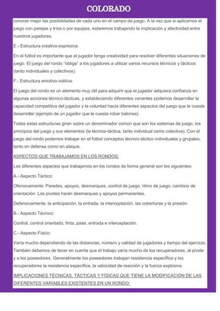 conocer mejor las posibilidades de cada uno en el campo de juego. A la vez que si aplicamos el
juego con parejas y tríos o por equipos, estaremos trabajando la implicación y afectividad entre
nuestros jugadores.
E.- Estructura creativo-expresiva:
En el fútbol es importante que el jugador tenga creatividad para resolver diferentes situaciones de
juego. El juego del rondo ―obliga‖ a los jugadores a utilizar varios recursos técnicos y tácticos
(tanto individuales y colectivos).
F.- Estructura emotivo-volitiva:
El juego del rondo es un elemento muy útil para adquirir que el jugador adquiera confianza en
algunas acciones técnico-tácticas, y estableciendo diferentes variantes podemos desarrollar la
capacidad competitiva del jugador y la voluntad hacia diferentes aspectos del juego que le cueste
desarrollar (ejemplo de un jugador que le cuesta robar balones).
Todas estas estructuras giran sobre un denominador común que son los sistemas de juego, los
principios del juego y sus elementos (la técnico-táctica, tanto individual como colectiva). Con el
juego del rondo podemos trabajar en el fútbol conceptos técnico-táctico individuales y grupales,
tanto en defensa como en ataque.
ASPECTOS QUE TRABAJAMOS EN LOS RONDOS:
Los diferentes aspectos que trabajamos en los rondos de forma general son los siguientes:
A.- Aspecto Táctico:
Ofensivamente: Paredes, apoyos, desmarques, control de juego, ritmo de juego, cambios de
orientación. Los pivotes harán desmarques y apoyos permanentes.
Defensivamente: la anticipación, la entrada, la interceptación, las coberturas y la presión.
B.- Aspecto Técnico:
Control, control orientado, finta, pase, entrada e interceptación.
C.- Aspecto Físico:
Varía mucho dependiendo de las distancias, número y calidad de jugadores y tiempo del ejercicio.
También debemos de tener en cuenta que el trabajo varía mucho de los recuperadores, al pivote
y a los poseedores. Generalmente los poseedores trabajan resistencia especÍfica y los
recuperadores la resistencia específica, la velocidad de reacción y la fuerza explosiva.
IMPLICACIONES TÉCNICAS, TÁCTICAS Y FÍSICAS QUE TIENE LA MODIFICACIÓN DE LAS
DIFERENTES VARIABLES EXISTENTES EN UN RONDO:
 