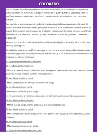 Las principales variables que podemos modificar en el diseño de un rondo son las siguientes:
tamaño del terreno, número de jugadores, número de toques y duración. Estas las podemos
modificar a nuestro antojo para que el rondo se adecue más a los objetivos que queremos
trabajar.
Por ejemplo, si queremos que se produzcan muchas interceptaciones podemos: disminuir el
campo, aumentar el número de recuperadores o disminuir el de poseedores o menor número de
toques. Si al contrario queremos que se produzcan posesiones más largas haremos lo contrario.
Si queremos que haya más cambios de juego, aumentamos espacio, jugadores poseedores o
toques, etc.
Veamos lo que implica cada uno de estos cambios en los objetivos a trabajar: tácticos, técnicos,
físicos y psicológicos.
En todas las variables a modificar, expondré lo que ocurre si aumentamos el tamaño del rondo, el
número de jugadores, el número de toques o la duración, y si los disminuimos evidentemente, nos
producirá los efectos contrarios.
a.- Si aumentamos el tamaño de rondo:
En los objetivos técnicos habrá:
- Menos acciones (pasadas, controles), màs tiempo para ejecutar acciones, más pasadas a media
distancia, menos entradas y menos interceptaciones.
En los objetivos tácticos habrá:
- Mejor conservación de balón y más cambio de juego.
En los objetivos físicos habrá:
- Más desplazamientos y más carga.
b.- Si aumentamos el número de poseedores o disminuimos el número de recuperadores:
En los objetivos técnicos habrá:
- Menos técnica ràpida, menos entradas y menos interceptaciones.
En los objetivos tácticos habrá:
- Mejor conservación balón, más paredes, más apoyos, más ayudas, peores coberturas y peor
pressing.
En los objetivos físicos habrá:
- Más desplazamientos y más carga.
c.- Si aumentamos el número de toques:
 