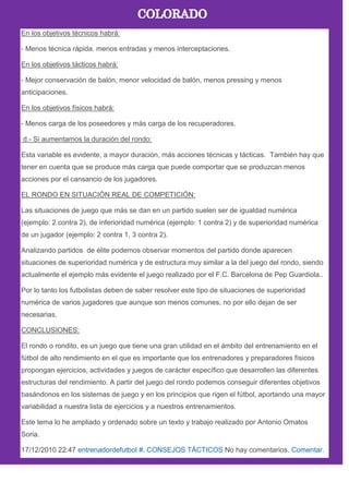 En los objetivos técnicos habrá:
- Menos técnica rápida. menos entradas y menos interceptaciones.
En los objetivos tácticos habrá:
- Mejor conservación de balón, menor velocidad de balón, menos pressing y menos
anticipaciones.
En los objetivos físicos habrá:
- Menos carga de los poseedores y más carga de los recuperadores.
d.- Si aumentamos la duración del rondo:
Esta variable es evidente, a mayor duración, más acciones técnicas y tácticas. También hay que
tener en cuenta que se produce más carga que puede comportar que se produzcan menos
acciones por el cansancio de los jugadores.
EL RONDO EN SITUACIÓN REAL DE COMPETICIÓN:
Las situaciones de juego que más se dan en un partido suelen ser de igualdad numérica
(ejemplo: 2 contra 2), de inferioridad numérica (ejemplo: 1 contra 2) y de superioridad numérica
de un jugador (ejemplo: 2 contra 1, 3 contra 2).
Analizando partidos de élite podemos observar momentos del partido donde aparecen
situaciones de superioridad numérica y de estructura muy similar a la del juego del rondo, siendo
actualmente el ejemplo más evidente el juego realizado por el F.C. Barcelona de Pep Guardiola..
Por lo tanto los futbolistas deben de saber resolver este tipo de situaciones de superioridad
numérica de varios jugadores que aunque son menos comunes, no por ello dejan de ser
necesarias.
CONCLUSIONES:
El rondo o rondito, es un juego que tiene una gran utilidad en el ámbito del entrenamiento en el
fútbol de alto rendimiento en el que es importante que los entrenadores y preparadores físicos
propongan ejercicios, actividades y juegos de carácter específico que desarrollen las diferentes
estructuras del rendimiento. A partir del juego del rondo podemos conseguir diferentes objetivos
basándonos en los sistemas de juego y en los principios que rigen el fútbol, aportando una mayor
variabilidad a nuestra lista de ejercicios y a nuestros entrenamientos.
Este tema lo he ampliado y ordenado sobre un texto y trabajo realizado por Antonio Omatos
Soria.
17/12/2010 22:47 entrenadordefutbol #. CONSEJOS TÁCTICOS No hay comentarios. Comentar.
 