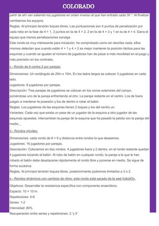 partir de ahí van saliendo los jugadores en orden inverso al que han entrado cada 30 ". Al finalizar
cambiamos los equipos.
Reglas: Al principio tendrán toques libres. Las puntuaciones son 4 puntos de penalización por
cada robo en la fase de 4 × 1, 3 puntos en la de 4 × 2, 2 en la de 4 × 3 y 1 en la de 4 × 4. Gana el
equipo que menos penalizaciones consiga.
Este rondo es muy interesante para iniciación, he comprobado como sin decirles nada, ellos
mismos detectan que cuando están 4 × 1 y 4 × 2 es mejor mantener la posición táctica para las
esquinas y cuando se igualan el número de jugadores han de pasar a más movilidad en el juego y
más precisión en los controles.
c.- Rondo de 6 contra 2 por parejas:
Dimensiones: Un rectángulo de 20m x 10m. En los lados largos se colocan 3 jugadores en cada
lado.
Jugadores: 8 jugadores por parejas.
Descripción: Tres parejas de jugadores se colocan en los conos exteriores del campo,
poniéndose uno de la pareja enfrentando al otro. La pareja restante en el centro. Los de fuera
juegan a mantener la posesión y los de dentro a robar el balón.
Reglas: Los jugadores de las esquinas tienen 2 toques y los del centro un.
Variantes: Cada vez que exista un pase de un jugador de la esquina a otro jugador de las
esquinas opuestas, intercambian la pareja de la esquina que ha pasado la pelota con la pareja del
medio.
d.- Rondos móviles:
Dimensiones: cada rondo de 6 × 6 y distancia entre rondos la que deseamos.
Jugadores: 16 jugadores por parejas.
Descripción: Colocamos en dos rondos: 4 jugadores fuera y 2 dentro, en el rondo restante quedan
4 jugadores tocando el balón. Al robo de balón en cualquier rondo, la pareja a la que le han
robado el balón debe desplazarse rápidamente al rondo libre y ponerse en medio. Se sigue de
forma sucesiva.
Reglas: Al principio tendrán toques libres, posteriormente podremos limitarlos a 3 o 2.
e.- Rondos dinámicos con cambios de ritmo: este rondo está sacado de la web futbolOn.
Objetivos: Desarrollar la resistencia específica con componente anaeróbico.
Espacio: 10 × 10 m.
Repeticiones: 4-8
Series: 1-2
Intensidad: 80%
Recuperación entre series y repeticiones: 2 ’y 5’
 