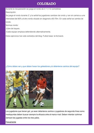 Durante la recuperación se juega el rondo de 3 × 3 +2 comodines
Descripción:
Se juega el rondo durante 2 ’y la señal los jugadores cambian de rondo y van en carrera a una
intensidad del 80% al otro rondo situado en diagonal a 60-70m. En cada señal se cambia de
rondo.
Normas rondo:
-Libre de toques.
-Cada equipo empieza defendiendo alternativamente.
Estos ejercicios han sido extraidos del blog: Futbol base: la formació.
¿Cómo deben ser y que deben hacer los goleadores y/o delanteros centros del equipo?
Los jugadores que tienen gol, ya sean delanteros centros o jugadores de segunda línea como
mediopuntas deben buscar siempre la eficacia ante el marco rival. Deben intentar culminar
siempre las jugadas entre los tres palos.
Físicamente
 