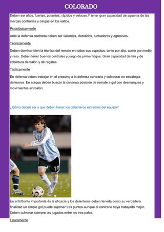 Deben ser altos, fuertes, potentes, rápidos y veloces.Y tener gran capacidad de aguante de las
marcas contrarias y cargas en los saltos.
Psicológicamente
Ante la defensa contraria deben ser valientes, decididos, luchadores y agresivos.
Técnicamente
Deben dominar bien la técnica del remate en todos sus aspectos, tanto por alto, como por medio
y raso. Deben tener buenos controles y juego de primer toque. Gran capacidad de tiro y de
cobertura de balón y de regates.
Tácticamente
En defensa deben trabajar en el pressing a la defensa contraria y colaborar en estrategia
defensiva. En ataque deben buscar la continua posición de remate a gol con desmarques y
movimientos sin balón.
¿Cómo deben ser y que deben hacer los delanteros extremos del equipo?
En el fútbol lo importante és la eficacia y los delanteros deben tenerla como su verdadera
finalidad un simple gol puede suponer tres puntos aunque el contrario haya trabajado mejor.
Deben culminar siempre las jugadas entre los tres palos.
Físicamente
 