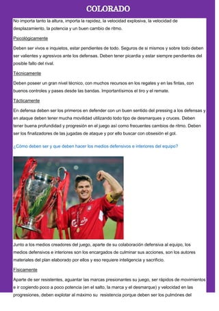 No importa tanto la altura, importa la rapidez, la velocidad explosiva, la velocidad de
desplazamiento, la potencia y un buen cambio de ritmo.
Psicológicamente
Deben ser vivos e inquietos, estar pendientes de todo. Seguros de si mismos y sobre todo deben
ser valientes y agresivos ante los defensas. Deben tener picardia y estar siempre pendientes del
posible fallo del rival.
Técnicamente
Deben poseer un gran nivel técnico, con muchos recursos en los regates y en las fintas, con
buenos controles y pases desde las bandas. Importantísimos el tiro y el remate.
Tácticamente
En defensa deben ser los primeros en defender con un buen sentido del pressing a los defensas y
en ataque deben tener mucha movilidad utilizando todo tipo de desmarques y cruces. Deben
tener buena profundidad y progresión en el juego así como frecuentes cambios de ritmo. Deben
ser los finalizadores de las jugadas de ataque y por ello buscar con obsesión el gol.
¿Cómo deben ser y que deben hacer los medios defensivos e interiores del equipo?
Junto a los medios creadores del juego, aparte de su colaboración defensiva al equipo, los
medios defensivos e interiores son los encargados de culminar sus acciones, son los autores
materiales del plan elaborado por ellos y eso requiere inteligencia y sacrificio.
Físicamente
Aparte de ser resistentes, aguantar las marcas presionantes su juego, ser rápidos de movimientos
e ir cogiendo poco a poco potencia (en el salto, la marca y el desmarque) y velocidad en las
progresiones, deben explotar al máximo su resistencia porque deben ser los pulmónes del
 
