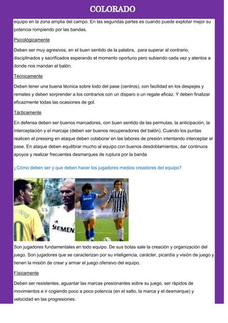 equipo en la zona amplia del campo. En las segundas partes es cuando puede explotar mejor su
potencia rompiendo por las bandas.
Psicológicamente
Deben ser muy agresivos, en el buen sentido de la palabra, para superar al contrario,
disciplinados y sacrificados esperando el momento oportuno pero subiendo cada vez y atentos a
donde nos mandan el balón.
Técnicamente
Deben tener una buena técnica sobre todo del pase (centros), con facilidad en los despejes y
remates y deben sorprender a los contrarios con un disparo o un regate eficaz. Y deben finalizar
eficazmente todas las ocasiones de gol.
Tácticamente
En defensa deben ser buenos marcadores, con buen sentido de las permutas, la anticipación, la
interceptación y el marcaje (deben ser buenos recuperadores del balón). Cuando los puntas
realicen el pressing en ataque deben colaborar en las labores de presión intentando interceptar el
pase. En ataque deben equilibrar mucho al equipo con buenos desdoblamientos, dar continuos
apoyos y realizar frecuentes desmarques de ruptura por la banda
¿Cómo deben ser y que deben hacer los jugadores medios creadores del equipo?
Son jugadores fundamentales en todo equipo. De sus botas sale la creación y organización del
juego. Son jugadores que se caracterizan por su inteligencia, carácter, picardía y visión de juego y
tienen la misión de crear y armar el juego ofensivo del equipo.
Físicamente
Deben ser resistentes, aguantar las marcas presionantes sobre su juego, ser rápidos de
movimientos e ir cogiendo poco a poco potencia (en el salto, la marca y el desmarque) y
velocidad en las progresiones.
 