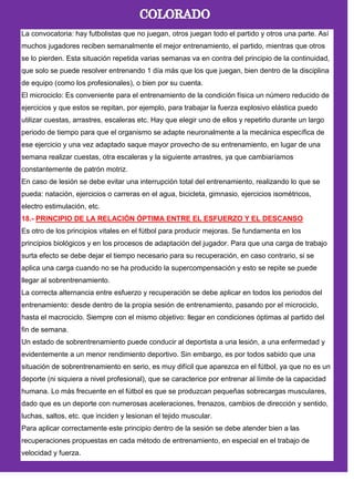 La convocatoria: hay futbolistas que no juegan, otros juegan todo el partido y otros una parte. Así
muchos jugadores reciben semanalmente el mejor entrenamiento, el partido, mientras que otros
se lo pierden. Esta situación repetida varias semanas va en contra del principio de la continuidad,
que solo se puede resolver entrenando 1 día más que los que juegan, bien dentro de la disciplina
de equipo (como los profesionales), o bien por su cuenta.
El microciclo: Es conveniente para el entrenamiento de la condición física un número reducido de
ejercicios y que estos se repitan, por ejemplo, para trabajar la fuerza explosivo elástica puedo
utilizar cuestas, arrastres, escaleras etc. Hay que elegir uno de ellos y repetirlo durante un largo
periodo de tiempo para que el organismo se adapte neuronalmente a la mecánica específica de
ese ejercicio y una vez adaptado saque mayor provecho de su entrenamiento, en lugar de una
semana realizar cuestas, otra escaleras y la siguiente arrastres, ya que cambiaríamos
constantemente de patrón motriz.
En caso de lesión se debe evitar una interrupción total del entrenamiento, realizando lo que se
pueda: natación, ejercicios o carreras en el agua, bicicleta, gimnasio, ejercicios isométricos,
electro estimulación, etc.
18.- PRINCIPIO DE LA RELACIÓN ÓPTIMA ENTRE EL ESFUERZO Y EL DESCANSO
Es otro de los principios vitales en el fútbol para producir mejoras. Se fundamenta en los
principios biológicos y en los procesos de adaptación del jugador. Para que una carga de trabajo
surta efecto se debe dejar el tiempo necesario para su recuperación, en caso contrario, si se
aplica una carga cuando no se ha producido la supercompensación y esto se repite se puede
llegar al sobrentrenamiento.
La correcta alternancia entre esfuerzo y recuperación se debe aplicar en todos los periodos del
entrenamiento: desde dentro de la propia sesión de entrenamiento, pasando por el microciclo,
hasta el macrociclo. Siempre con el mismo objetivo: llegar en condiciones óptimas al partido del
fin de semana.
Un estado de sobrentrenamiento puede conducir al deportista a una lesión, a una enfermedad y
evidentemente a un menor rendimiento deportivo. Sin embargo, es por todos sabido que una
situación de sobrentrenamiento en serio, es muy difícil que aparezca en el fútbol, ya que no es un
deporte (ni siquiera a nivel profesional), que se caracterice por entrenar al límite de la capacidad
humana. Lo más frecuente en el fútbol es que se produzcan pequeñas sobrecargas musculares,
dado que es un deporte con numerosas aceleraciones, frenazos, cambios de dirección y sentido,
luchas, saltos, etc. que inciden y lesionan el tejido muscular.
Para aplicar correctamente este principio dentro de la sesión se debe atender bien a las
recuperaciones propuestas en cada método de entrenamiento, en especial en el trabajo de
velocidad y fuerza.
 