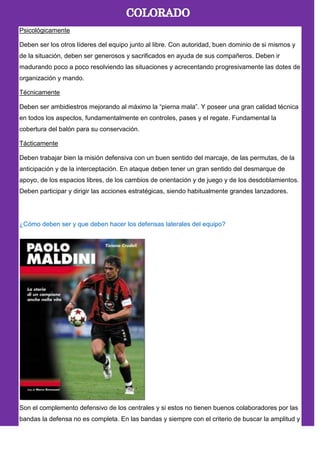 Psicológicamente
Deben ser los otros líderes del equipo junto al libre. Con autoridad, buen dominio de si mismos y
de la situación, deben ser generosos y sacrificados en ayuda de sus compañeros. Deben ir
madurando poco a poco resolviendo las situaciones y acrecentando progresivamente las dotes de
organización y mando.
Técnicamente
Deben ser ambidiestros mejorando al máximo la ―pierna mala‖. Y poseer una gran calidad técnica
en todos los aspectos, fundamentalmente en controles, pases y el regate. Fundamental la
cobertura del balón para su conservación.
Tácticamente
Deben trabajar bien la misión defensiva con un buen sentido del marcaje, de las permutas, de la
anticipación y de la interceptación. En ataque deben tener un gran sentido del desmarque de
apoyo, de los espacios libres, de los cambios de orientación y de juego y de los desdoblamientos.
Deben participar y dirigir las acciones estratégicas, siendo habitualmente grandes lanzadores.
¿Cómo deben ser y que deben hacer los defensas laterales del equipo?
Son el complemento defensivo de los centrales y si estos no tienen buenos colaboradores por las
bandas la defensa no es completa. En las bandas y siempre con el criterio de buscar la amplitud y
 