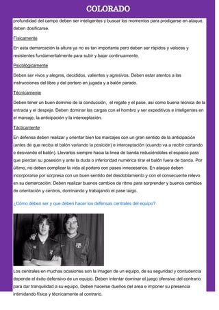 profundidad del campo deben ser inteligentes y buscar los momentos para prodigarse en ataque,
deben dosificarse.
Físicamente
En esta demarcación la altura ya no es tan importante pero deben ser rápidos y veloces y
resistentes fundamentalmente para subir y bajar continuamente.
Psicológicamente
Deben ser vivos y alegres, decididos, valientes y agresivos. Deben estar atentos a las
instrucciones del libre y del portero en jugada y a balón parado.
Técnicamente
Deben tener un buen dominio de la conducción, el regate y el pase, así como buena técnica de la
entrada y el despeje. Deben dominar las cargas con el hombro y ser expeditivos e inteligentes en
el marcaje, la anticipación y la interceptación.
Tácticamente
En defensa deben realizar y orientar bien los marcajes con un gran sentido de la anticipación
(antes de que reciba el balón variando la posición) e interceptación (cuando va a recibir cortando
o desviando el balón). Llevarlos siempre hacia la linea de banda reduciéndoles el espacio para
que pierdan su posesión y ante la duda o inferioridad numérica tirar el balón fuera de banda. Por
último, no deben complicar la vida al portero con pases innecesarios. En ataque deben
incorporarse por sorpresa con un buen sentido del desdoblamiento y con el consecuente relevo
en su demarcación. Deben realizar buenos cambios de ritmo para sorprender y buenos cambios
de orientación y centros, dominando y trabajando el pase largo.
¿Cómo deben ser y que deben hacer los defensas centrales del equipo?
Los centrales en muchas ocasiones son la imagen de un equipo, de su seguridad y contudencia
depende el éxito defensivo de un equipo. Deben intentar dominar el juego ofensivo del contrario
para dar tranquilidad a su equipo. Deben hacerse dueños del area e imponer su presencia
intimidando física y técnicamente al contrario.
 