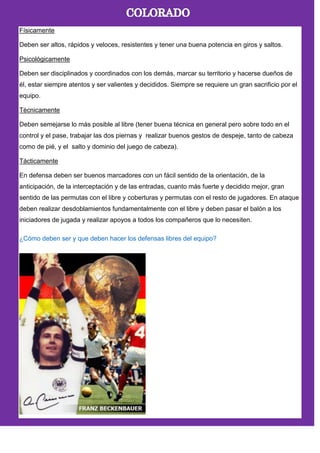Físicamente
Deben ser altos, rápidos y veloces, resistentes y tener una buena potencia en giros y saltos.
Psicológicamente
Deben ser disciplinados y coordinados con los demás, marcar su territorio y hacerse dueños de
él, estar siempre atentos y ser valientes y decididos. Siempre se requiere un gran sacrificio por el
equipo.
Técnicamente
Deben semejarse lo más posible al libre (tener buena técnica en general pero sobre todo en el
control y el pase, trabajar las dos piernas y realizar buenos gestos de despeje, tanto de cabeza
como de pié, y el salto y dominio del juego de cabeza).
Tácticamente
En defensa deben ser buenos marcadores con un fácil sentido de la orientación, de la
anticipación, de la interceptación y de las entradas, cuanto más fuerte y decidido mejor, gran
sentido de las permutas con el libre y coberturas y permutas con el resto de jugadores. En ataque
deben realizar desdoblamientos fundamentalmente con el libre y deben pasar el balón a los
iniciadores de jugada y realizar apoyos a todos los compañeros que lo necesiten.
¿Cómo deben ser y que deben hacer los defensas libres del equipo?
 