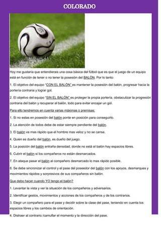 Hoy me gustaría que entendierais una cosa básica del fútbol que es que el juego de un equipo
está en función de tener o no tener la posesión del BALÓN. Por lo tanto:
1. El objetivo del equipo ―CON EL BALÓN‖ es mantener la posesión del balón, progresar hacia la
portería contraria y lograr gol.
2. El objetivo del equipo ―SIN EL BALÓN‖ es proteger la propia portería, obstaculizar la progresión
contraria del balón y recuperar el balón, todo para evitar encajar un gol.
Para ello tendremos en cuenta varias máximas o premisas:
1. Si no estas en posesión del balón ponte en posición para conseguirlo.
2. La atención de todos debe de estar siempre pendiente del balón.
3. El balón va mas rápido que el hombre mas veloz y no se cansa.
4. Quien es dueño del balón, es dueño del juego.
5. La posición del balón entraña densidad, donde no está el balón hay espacios libres.
6. Cubrir el balón si los compañeros no están desmarcados.
7. En ataque pasar el balón al compañero desmarcado lo mas rápido posible.
8. Se debe sincronizar el control y el pase del poseedor del balón con los apoyos, desmarques y
movimientos rápidos y sorpresivos de sus compañeros sin balón.
Que debo hacer cuando YO tengo el balón?
1. Levantar la vista y ver la situación de los compañeros y adversarios.
2. Identificar gestos, movimientos y acciones de los compañeros y de los contrarios.
3. Elegir un compañero para el pase y decidir sobre la clase del pase, teniendo en cuenta los
espacios libres y los cambios de orientación.
4. Distraer al contrario /camuflar el momento y la dirección del pase.
 