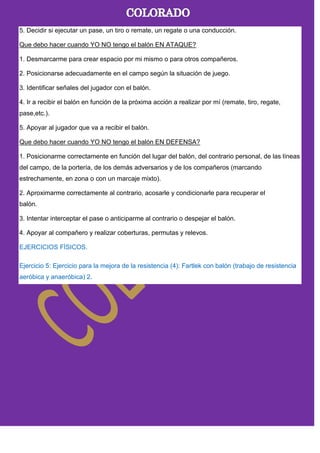 5. Decidir si ejecutar un pase, un tiro o remate, un regate o una conducción.
Que debo hacer cuando YO NO tengo el balón EN ATAQUE?
1. Desmarcarme para crear espacio por mi mismo o para otros compañeros.
2. Posicionarse adecuadamente en el campo según la situación de juego.
3. Identificar señales del jugador con el balón.
4. Ir a recibir el balón en función de la próxima acción a realizar por mí (remate, tiro, regate,
pase,etc.).
5. Apoyar al jugador que va a recibir el balón.
Que debo hacer cuando YO NO tengo el balón EN DEFENSA?
1. Posicionarme correctamente en función del lugar del balón, del contrario personal, de las líneas
del campo, de la portería, de los demás adversarios y de los compañeros (marcando
estrechamente, en zona o con un marcaje mixto).
2. Aproximarme correctamente al contrario, acosarle y condicionarle para recuperar el
balón.
3. Intentar interceptar el pase o anticiparme al contrario o despejar el balón.
4. Apoyar al compañero y realizar coberturas, permutas y relevos.
EJERCICIOS FÍSICOS.
Ejercicio 5: Ejercicio para la mejora de la resistencia (4): Fartlek con balón (trabajo de resistencia
aeróbica y anaeróbica) 2.
 