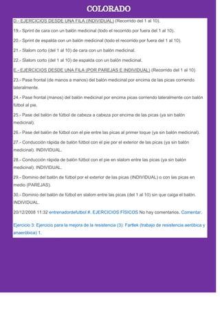 D.- EJERCICIOS DESDE UNA FILA (INDIVIDUAL) (Recorrido del 1 al 10).
19.- Sprint de cara con un balón medicinal (todo el recorrido por fuera del 1 al 10).
20.- Sprint de espalda con un balón medicinal (todo el recorrido por fuera del 1 al 10).
21.- Slalom corto (del 1 al 10) de cara con un balón medicinal.
22.- Slalom corto (del 1 al 10) de espalda con un balón medicinal.
E.- EJERCICIOS DESDE UNA FILA (POR PAREJAS E INDIVIDUAL) (Recorrido del 1 al 10)
23.- Pase frontal (de manos a manos) del balón medicinal por encima de las picas corriendo
lateralmente.
24.- Pase frontal (manos) del balón medicinal por encima picas corriendo lateralmente con balón
fútbol al pie.
25.- Pase del balón de fútbol de cabeza a cabeza por encima de las picas (ya sin balón
medicinal).
26.- Pase del balón de fútbol con el pie entre las picas al primer toque (ya sin balón medicinal).
27.- Conducción rápida de balón fútbol con el pie por el exterior de las picas (ya sin balón
medicinal). INDIVIDUAL.
28.- Conducción rápida de balón fútbol con el pie en slalom entre las picas (ya sin balón
medicinal). INDIVIDUAL.
29.- Dominio del balón de fútbol por el exterior de las picas (INDIVIDUAL) o con las picas en
medio (PAREJAS).
30.- Dominio del balón de fútbol en slalom entre las picas (del 1 al 10) sin que caiga el balón.
INDIVIDUAL.
20/12/2008 11:32 entrenadordefutbol #. EJERCICIOS FÍSICOS No hay comentarios. Comentar.
Ejercicio 3: Ejercicio para la mejora de la resistencia (3): Fartlek (trabajo de resistencia aeróbica y
anaeróbica) 1.
 