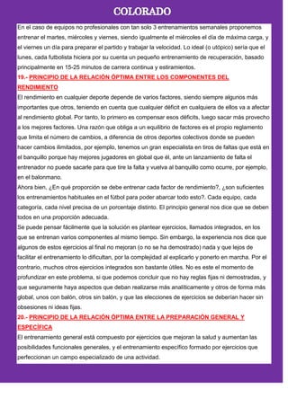 En el caso de equipos no profesionales con tan solo 3 entrenamientos semanales proponemos
entrenar el martes, miércoles y viernes, siendo igualmente el miércoles el día de máxima carga, y
el viernes un día para preparar el partido y trabajar la velocidad. Lo ideal (o utópico) sería que el
lunes, cada futbolista hiciera por su cuenta un pequeño entrenamiento de recuperación, basado
principalmente en 15-25 minutos de carrera continua y estiramientos.
19.- PRINCIPIO DE LA RELACIÓN ÓPTIMA ENTRE LOS COMPONENTES DEL
RENDIMIENTO
El rendimiento en cualquier deporte depende de varios factores, siendo siempre algunos más
importantes que otros, teniendo en cuenta que cualquier déficit en cualquiera de ellos va a afectar
al rendimiento global. Por tanto, lo primero es compensar esos déficits, luego sacar más provecho
a los mejores factores. Una razón que obliga a un equilibrio de factores es el propio reglamento
que limita el número de cambios, a diferencia de otros deportes colectivos donde se pueden
hacer cambios ilimitados, por ejemplo, tenemos un gran especialista en tiros de faltas que está en
el banquillo porque hay mejores jugadores en global que él, ante un lanzamiento de falta el
entrenador no puede sacarle para que tire la falta y vuelva al banquillo como ocurre, por ejemplo,
en el balonmano.
Ahora bien, ¿En qué proporción se debe entrenar cada factor de rendimiento?, ¿son suficientes
los entrenamientos habituales en el fútbol para poder abarcar todo esto?. Cada equipo, cada
categoría, cada nivel precisa de un porcentaje distinto. El principio general nos dice que se deben
todos en una proporción adecuada.
Se puede pensar fácilmente que la solución es plantear ejercicios, llamados integrados, en los
que se entrenan varios componentes al mismo tiempo. Sin embargo, la experiencia nos dice que
algunos de estos ejercicios al final no mejoran (o no se ha demostrado) nada y que lejos de
facilitar el entrenamiento lo dificultan, por la complejidad al explicarlo y ponerlo en marcha. Por el
contrario, muchos otros ejercicios integrados son bastante útiles. No es este el momento de
profundizar en este problema, si que podemos concluir que no hay reglas fijas ni demostradas, y
que seguramente haya aspectos que deban realizarse más analíticamente y otros de forma más
global, unos con balón, otros sin balón, y que las elecciones de ejercicios se deberían hacer sin
obsesiones ni ideas fijas.
20.- PRINCIPIO DE LA RELACIÓN ÓPTIMA ENTRE LA PREPARACIÓN GENERAL Y
ESPECÍFICA
El entrenamiento general está compuesto por ejercicios que mejoran la salud y aumentan las
posibilidades funcionales generales, y el entrenamiento específico formado por ejercicios que
perfeccionan un campo especializado de una actividad.
 