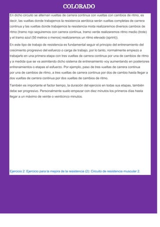 En dicho circuito se alternan vueltas de carrera continua con vueltas con cambios de ritmo, es
decir, las vueltas donde trabajemos la resistencia aeróbica serán vueltas completas de carrera
continua y las vueltas donde trabajemos la resistencia mixta realizaremos diversos cambios de
ritmo (tramo rojo seguiremos con carrera continua, tramo verde realizaremos ritmo medio (trote)
y el tramo azul (50 metros o menos) realizaremos un ritmo elevado (sprint)).
En este tipo de trabajo de resistencia es fundamental seguir el principio del entrenamiento del
crecimiento progresivo del esfuerzo o carga de trabajo, por lo tanto, normalmente empiezo a
trabajarlo en una primera etapa con tres vueltas de carrera continua por una de cambios de ritmo
y a medida que se va asimilando dicho sistema de entrenamiento voy aumentando en posteriores
entrenamientos o etapas el esfuerzo. Por ejemplo, paso de tres vueltas de carrera continua
por una de cambios de ritmo, a tres vueltas de carrera continua por dos de cambio hasta llegar a
dos vueltas de carrera continua por dos vueltas de cambios de ritmo.
También es importante el factor tiempo, la duración del ejercicio en todas sus etapas, también
debe ser progresivo. Personalmente suelo empezar con diez minutos los primeros días hasta
llegar a un máximo de veinte o veinticinco minutos.
Ejercicio 2: Ejercicio para la mejora de la resistencia (2): Circuito de resistencia muscular 2.
 