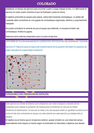 establecer un tiempo de ejercicio para el primer cuadro y luego trabajar el otro, o ir alternando el
ejercicio en cada cuadro mientras el que ha finalizado vuelve al mismo.
El objetivo primordial es poseer para atacar, sobre todo haciendo contraataque. La salida del
cuadrado debe convertirse en una jugada de contraataque organizada, efectiva y conjuntamente
trabajada.
Se puede considerar la variante de que el equipo que defiende, si recupera el balón del
contraataque, finalice la jugada.
Debemos tener balones preparados para no parar el ejercicio
20/01/2009 20:10 entrenadordefutbol #. EJERCICIOS TÁCTICOS No hay comentarios. Comentar.
Ejercicio 21: Ejercicio para la mejora del mantenimiento de la posesión del balón en espacios de
juego reducidos en superioridad numérica 6
POSESIONES CON TRANSICION DE ESPACIOS.
Este ejercicio es similar al anterior pero ampliamos aún más el espacio o tamaño de los
cuadrados para realizar la posesión (el mediocampo lo dividimos en dos por la mitad).
Dividimos el mediocampo en dos por la mitad y los dos equipos están en igualdad numérica de 8
contra 8 más dos comodines en apoyo con peto distinto (en este ejercicio ya trabaja todo el
equipo).
El objetivo es el mismo que en el ejercicio anterior, poseer el balón en una mitad del campo
desarrollando ocho toques (o menos según el entrenador la intensidad y objetivos que desee)
 