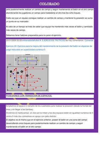 para posteriormente realizar un cambio de campo y seguir manteniendo el balón en el otro campo
abandonando los jugadores un campo para trasladarse al otro tras los ocho toques.
Cada vez que un equipo consigue realizar un cambio de campo y mantener la posesión se suma
un punto en su marcador.
Al cabo de un tiempo se trata de saber que equipo ha mantenido más veces el balón y cambiado
más veces de campo.
Debemos tener balones preparados para no parar el ejercicio.
20/01/2009 20:08 entrenadordefutbol #. EJERCICIOS TÁCTICOS No hay comentarios. Comentar.
Ejercicio 20: Ejercicio para la mejora del mantenimiento de la posesión del balón en espacios de
juego reducidos en superioridad numérica 5
POSESIONES CON TRANSICION DE ESPACIOS.
Ampliamos el espacio o tamaño de los cuadrados para realizar la posesión (desde la frontal del
área y sin llegar a las bandas).
Dividimos el mediocampo en dos por la mitad y los dos equipos están en igualdad numérica de 5
contra 5 más dos comodines en apoyo con peto distinto.
El objetivo es el mismo que en el ejercicio anterior, poseer el balón en una zona del campo
desarrollando cinco toques para posteriormente realizar un cambio de campo y seguir
manteniendo el balón en el otro campo.
 