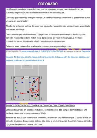 La diferencia con el ejercicio anterior es que los jugadores en este caso si abandonan su
cuadrado de posesión para trasladarse al otro tras los cinco toques.
Cada vez que un equipo consigue realizar un cambio de campo y mantener la posesión se suma
un punto en su marcador.
Al cabo de un tiempo se trata de saber que equipo ha mantenido más veces el balón y cambiado
más veces de campo.
Como en este ejercicio intervienen 12 jugadores, podemos tener otro equipo de cinco y otro
comodín realizando un tenis-fútbol, fuera del ejercicio e ir rotando los grupos, a modo de
competición, en un tiempo determinado que el entrenador considere.
Debemos tener balones fuera del cuadro o rondo para no parar el ejercicio.
20/01/2009 20:06 entrenadordefutbol #. EJERCICIOS TÁCTICOS No hay comentarios. Comentar.
Ejercicio 19: Ejercicio para la mejora del mantenimiento de la posesión del balón en espacios de
juego reducidos en superioridad numérica 4
RONDOS DE POSESION 3 CONTRA 3 + COMODIN CON ZONAS OBJETIVO.
Este cuarto ejercicio en espacios reducidos, se realiza sobre dos campos delimitados por una
franja de cinco metros como muestra el dibujo.
Tambien se realiza con superioridad numérica, estando en uno de los campos 3 contra 3 más un
comodín o jugador de apoyo con peto de otro color y en el otro campo 3 contra 3 más un comodín
o jugador de apoyo con peto de otro color.
 