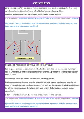 por el cuadro pequeño y los robos o interceptaciones de cada pareja y cada jugador de la pareja
durante ese tiempo determinado, con la finalidad de hacerlo más competitivo.
Debemos tener balones fuera del cuadro o rondo para no parar el ejercicio.
20/01/2009 20:02 entrenadordefutbol #. EJERCICIOS TÁCTICOS No hay comentarios. Comentar.
Ejercicio 17: Ejercicio para la mejora del mantenimiento de la posesión del balón en espacios de
juego reducidos en superioridad numérica 2
RONDOS DE POSESION 6 CONTRA 2 CON 1 SOLO TOQUE.
Este segundo ejercicio en espacios reducidos, tambien se realiza con superioridad numérica y
este es un rondo que tambien se puede hacer 5 ó 6 contra 2, pero con un solo toque por jugador
sobre el balón.
La calidad del pase, por lo tanto, debe ser más elevada y precisa.
Los jugadores que no tienen la posesión se pueden cambiar cuando consiguen la posesión del
balón o, manteniendo cada pareja no poseedora del balón un tiempo determinado y contabilizando
los robos o interceptaciones de cada pareja y cada jugador de la pareja durante ese tiempo
determinado.
Debemos tener balones fuera del cuadro o rondo para no parar el ejercicio.
20/01/2009 20:00 entrenadordefutbol #. EJERCICIOS TÁCTICOS No hay comentarios. Comentar.
Ejercicio 16: Ejercicio para la mejora del mantenimiento de la posesión del balón en espacios de
juego reducidos en superioridad numérica 1
 